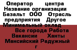 Оператор Call-центра › Название организации ­ Базальт, ООО › Отрасль предприятия ­ Другое › Минимальный оклад ­ 22 000 - Все города Работа » Вакансии   . Ханты-Мансийский,Радужный г.